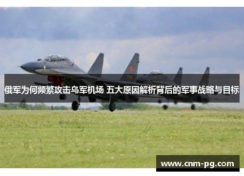 俄军为何频繁攻击乌军机场 五大原因解析背后的军事战略与目标