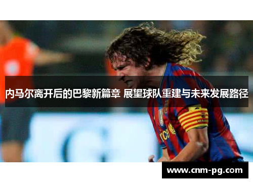 内马尔离开后的巴黎新篇章 展望球队重建与未来发展路径
