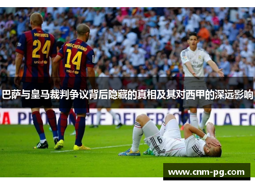 巴萨与皇马裁判争议背后隐藏的真相及其对西甲的深远影响