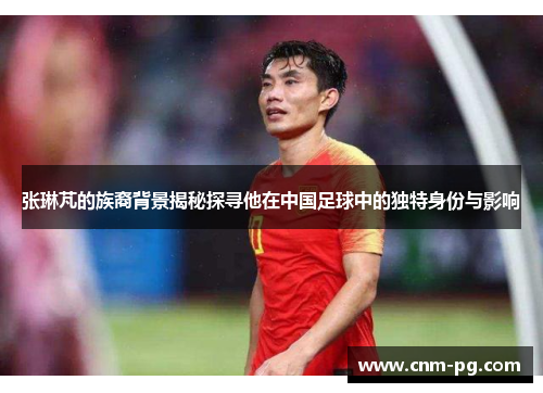 张琳芃的族裔背景揭秘探寻他在中国足球中的独特身份与影响