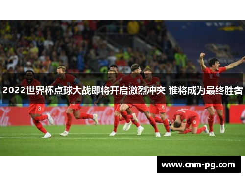 2022世界杯点球大战即将开启激烈冲突 谁将成为最终胜者