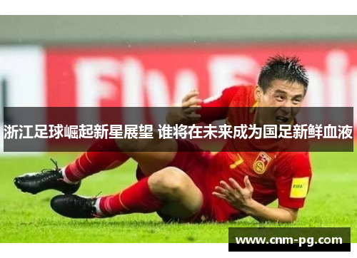 浙江足球崛起新星展望 谁将在未来成为国足新鲜血液