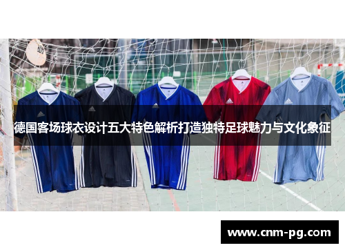 德国客场球衣设计五大特色解析打造独特足球魅力与文化象征