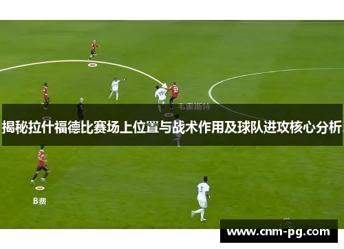 揭秘拉什福德比赛场上位置与战术作用及球队进攻核心分析
