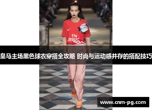 皇马主场黑色球衣穿搭全攻略 时尚与运动感并存的搭配技巧
