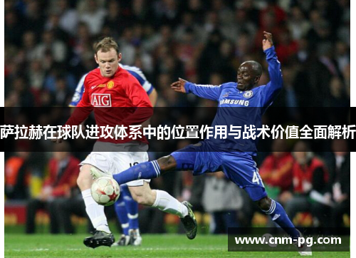萨拉赫在球队进攻体系中的位置作用与战术价值全面解析