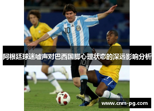 阿根廷球迷嘘声对巴西国脚心理状态的深远影响分析