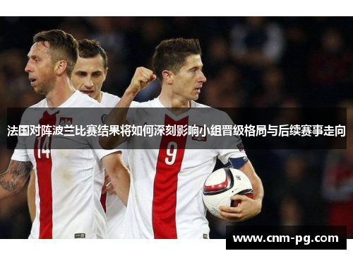 法国对阵波兰比赛结果将如何深刻影响小组晋级格局与后续赛事走向