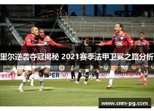 里尔逆袭夺冠揭秘 2021赛季法甲卫冕之路分析 里尔逆袭夺冠揭秘 2021赛季法甲卫冕之路分析