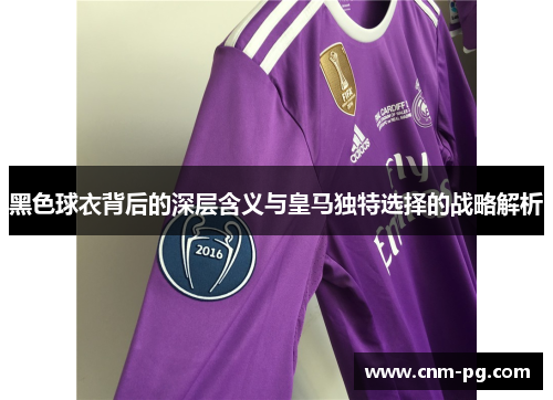 黑色球衣背后的深层含义与皇马独特选择的战略解析