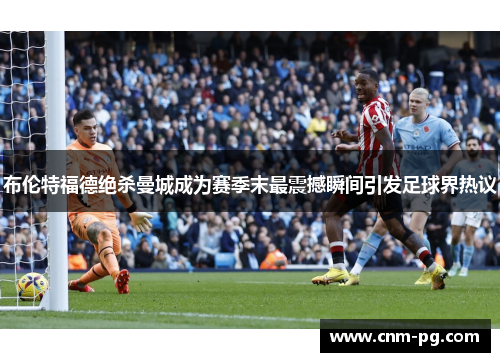 布伦特福德绝杀曼城成为赛季末最震撼瞬间引发足球界热议