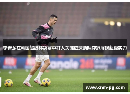 李青龙在韩国超级杯决赛中打入关键进球助队夺冠展现超级实力