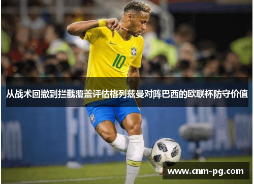 从战术回撤到拦截覆盖评估格列兹曼对阵巴西的欧联杯防守价值