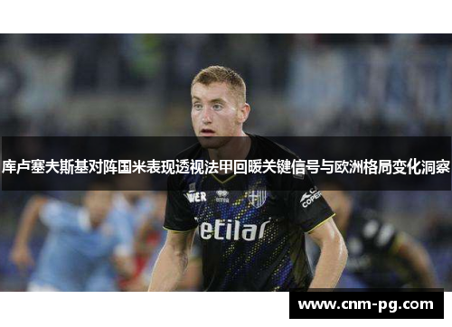 库卢塞夫斯基对阵国米表现透视法甲回暖关键信号与欧洲格局变化洞察