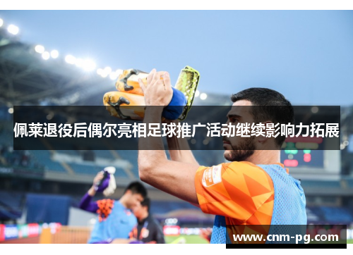 佩莱退役后偶尔亮相足球推广活动继续影响力拓展