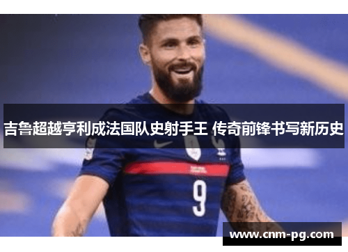 吉鲁超越亨利成法国队史射手王 传奇前锋书写新历史