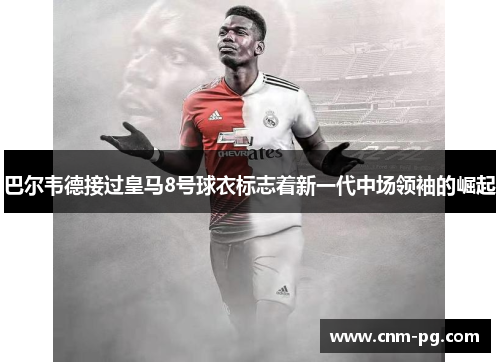 巴尔韦德接过皇马8号球衣标志着新一代中场领袖的崛起