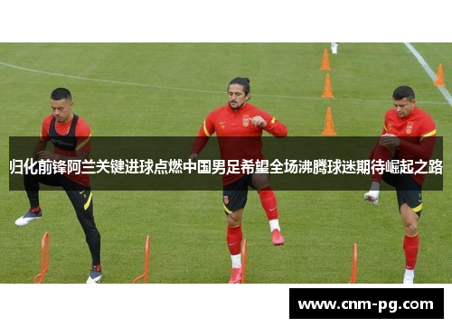 归化前锋阿兰关键进球点燃中国男足希望全场沸腾球迷期待崛起之路